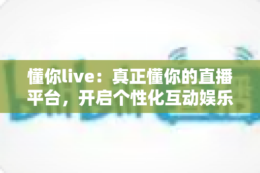 懂你live:真正懂你的直播平台,开启个性化互动娱乐新体验 懂你live:真正懂你的直播平台,开启个性化互动娱乐新体验