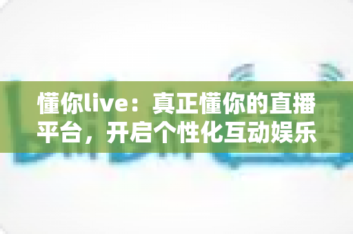 懂你live：真正懂你的直播平台，开启个性化互动娱乐新体验