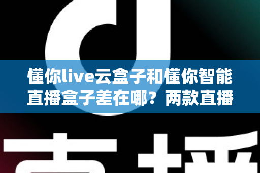 懂你live云盒子和懂你智能直播盒子差在哪？两款直播设备深度对比评测与选购指南