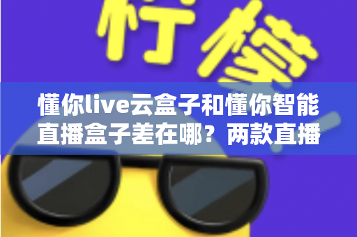 懂你live云盒子和懂你智能直播盒子差在哪？两款直播设备深度对比评测与选购指南