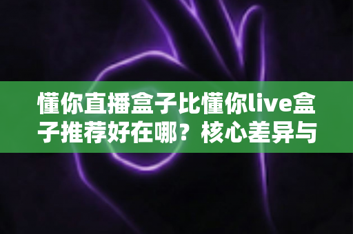 懂你直播盒子比懂你live盒子推荐好在哪?核心差异与选购指南全解析 懂你直播盒子比懂你live盒子推荐好在哪?核心差异与选购指南全解析