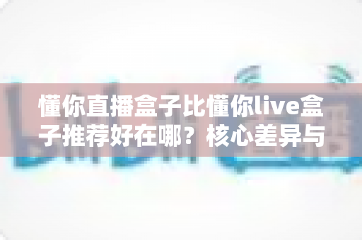 懂你直播盒子比懂你live盒子推荐好在哪?核心差异与选购指南全解析 懂你直播盒子比懂你live盒子推荐好在哪?核心差异与选购指南全解析
