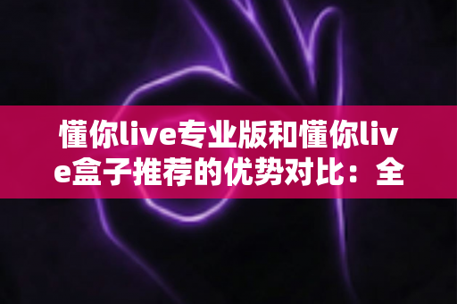 懂你live专业版和懂你live盒子推荐的优势对比:全面解析两大方案的差异,助你选出最适合自己的观看体验 懂你live专业版和懂你live盒子推荐的优势对比:全面解析两大方案的差异,助你选出最适合自己的观看体验