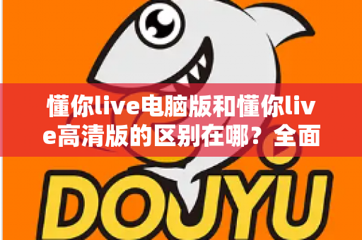 懂你live电脑版和懂你live高清版的区别在哪?全面解析两大版本差异,帮你选出最适合的观看方案 懂你live电脑版和懂你live高清版的区别在哪?全面解析两大版本差异,帮你选出最适合的观看方案