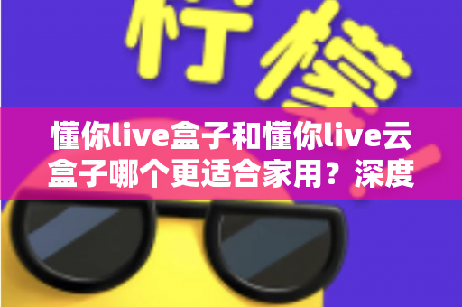 懂你live盒子和懂你live云盒子哪个更适合家用？深度对比帮你选对不选贵