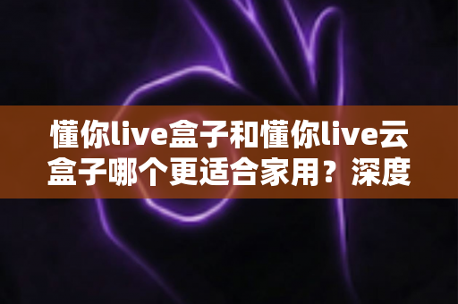 懂你live盒子和懂你live云盒子哪个更适合家用？深度对比帮你选对不选贵