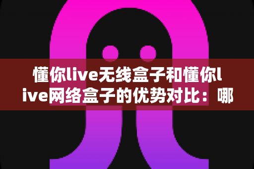 懂你live无线盒子和懂你live网络盒子的优势对比:哪一款设备更适合你的使用需求? 懂你live无线盒子和懂你live网络盒子的优势对比:哪一款设备更适合你的使用需求?