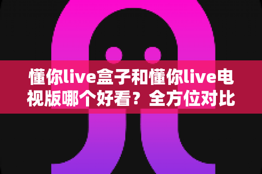懂你live盒子和懂你live电视版哪个好看？全方位对比助你选出最适合的版本