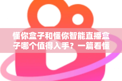 懂你盒子和懂你智能直播盒子哪个值得入手?一篇看懂两代产品的深度选购指南 懂你盒子和懂你智能直播盒子哪个值得入手?一篇看懂两代产品的深度选购指南