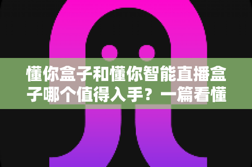 懂你盒子和懂你智能直播盒子哪个值得入手?一篇看懂两代产品的深度选购指南 懂你盒子和懂你智能直播盒子哪个值得入手?一篇看懂两代产品的深度选购指南