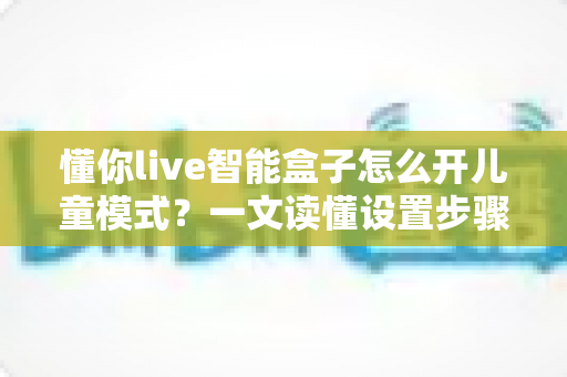 懂你live智能盒子怎么开儿童模式？一文读懂设置步骤，给孩子一个绿色观影空间