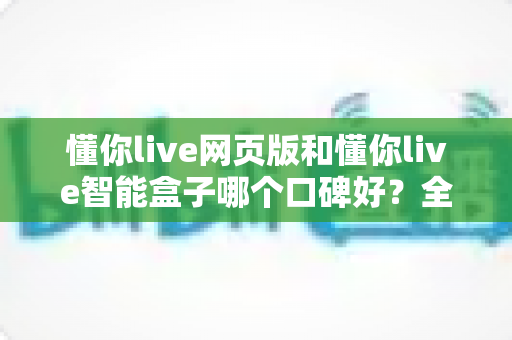 懂你live网页版和懂你live智能盒子哪个口碑好?全面对比解析帮你选出更值得入手的那一款 懂你live网页版和懂你live智能盒子哪个口碑好?全面对比解析帮你选出更值得入手的那一款