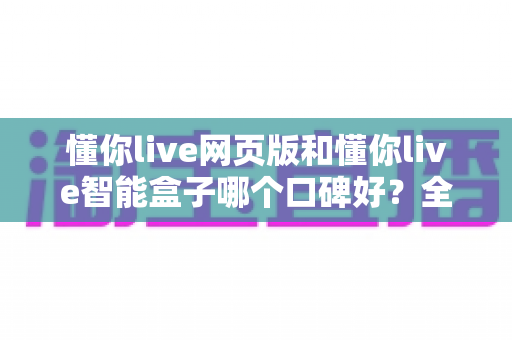 懂你live网页版和懂你live智能盒子哪个口碑好?全面对比解析帮你选出更值得入手的那一款 懂你live网页版和懂你live智能盒子哪个口碑好?全面对比解析帮你选出更值得入手的那一款