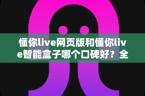 懂你live网页版和懂你live智能盒子哪个口碑好?全面对比解析帮你选出更值得入手的那一款 懂你live网页版和懂你live智能盒子哪个口碑好?全面对比解析帮你选出更值得入手的那一款