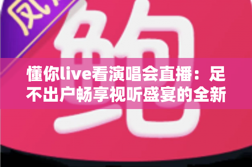 懂你live看演唱会直播：足不出户畅享视听盛宴的全新追星指南