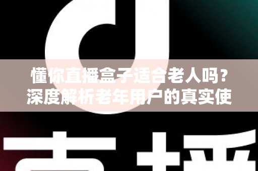 懂你直播盒子适合老人吗？深度解析老年用户的真实使用体验与选购指南