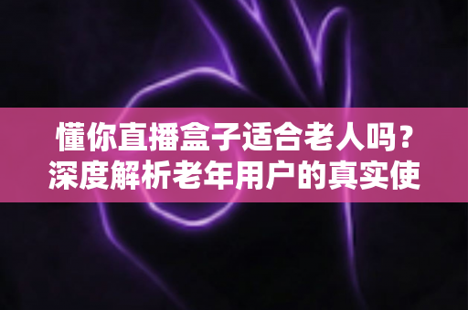 懂你直播盒子适合老人吗？深度解析老年用户的真实使用体验与选购指南