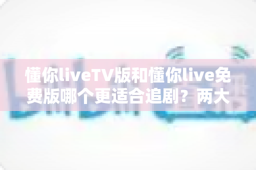 懂你liveTV版和懂你live免费版哪个更适合追剧？两大版本全方位对比指南