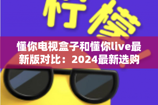 懂你电视盒子和懂你live最新版对比:2024最新选购指南,帮你找到最适合的家庭观影方案 懂你电视盒子和懂你live最新版对比:2024最新选购指南,帮你找到最适合的家庭观影方案
