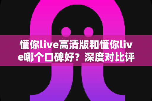 懂你live高清版和懂你live哪个口碑好？深度对比评测帮你选对版本