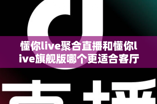 懂你live聚合直播和懂你live旗舰版哪个更适合客厅？2025年最全客厅大屏观影选购指南