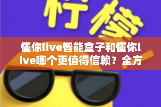 懂你live智能盒子和懂你live哪个更值得信赖?全方位深度对比帮你做出明智选择 懂你live智能盒子和懂你live哪个更值得信赖?全方位深度对比帮你做出明智选择