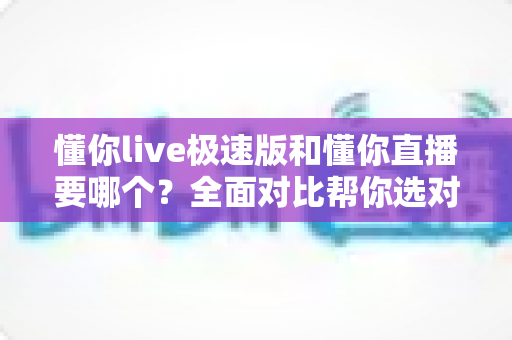 懂你live极速版和懂你直播要哪个？全面对比帮你选对版本不踩坑