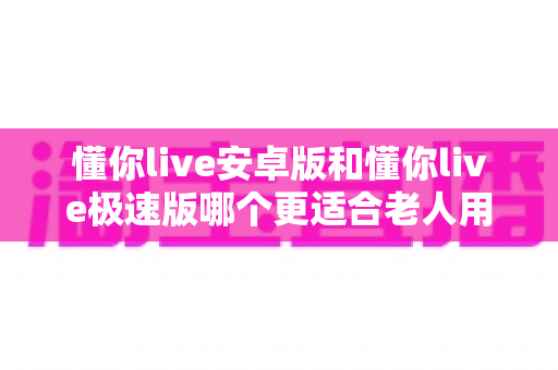 懂你live安卓版和懂你live极速版哪个更适合老人用？一文看懂两个版本的差异与选择建议