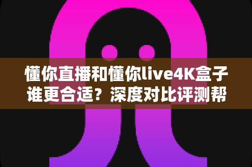 懂你直播和懂你live4K盒子谁更合适?深度对比评测帮你选出理想的家庭观影方案 懂你直播和懂你live4K盒子谁更合适?深度对比评测帮你选出理想的家庭观影方案