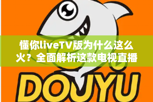 懂你liveTV版为什么这么火?全面解析这款电视直播软件走红背后的真相与家庭观影新趋势 懂你liveTV版为什么这么火?全面解析这款电视直播软件走红背后的真相与家庭观影新趋势