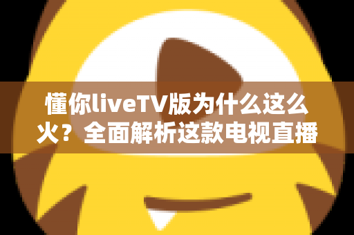 懂你liveTV版为什么这么火？全面解析这款电视直播软件走红背后的真相与家庭观影新趋势