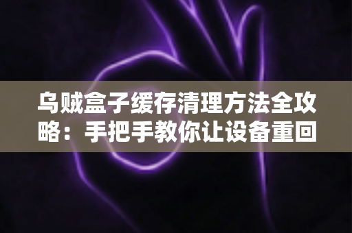 乌贼盒子缓存清理方法全攻略：手把手教你让设备重回流畅状态