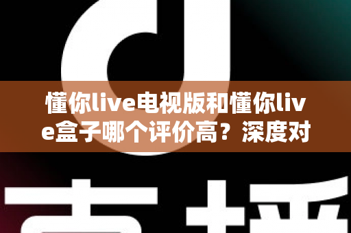 懂你live电视版和懂你live盒子哪个评价高？深度对比评测帮你选对不踩坑