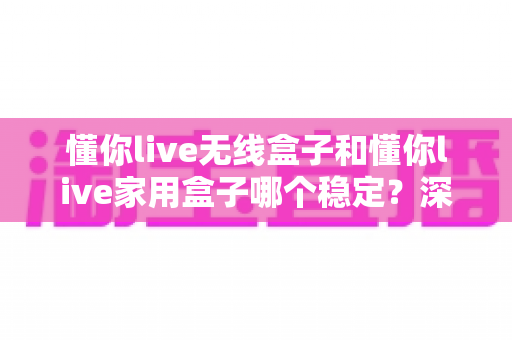 懂你live无线盒子和懂你live家用盒子哪个稳定？深度实测对比助你选对直播设备