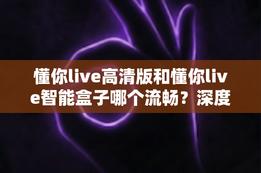 懂你live高清版和懂你live智能盒子哪个流畅？深度实测对比帮你选对不踩坑