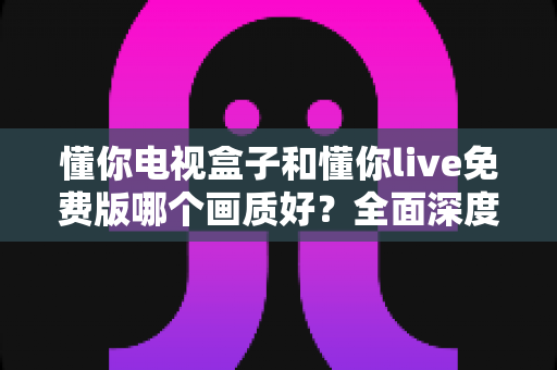 懂你电视盒子和懂你live免费版哪个画质好？全面深度对比解析，帮你找到更清晰的大屏观影方案