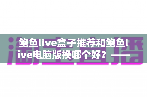 鲍鱼live盒子推荐和鲍鱼live电脑版换哪个好?——大屏端与桌面端全方位对比指南 鲍鱼live盒子推荐和鲍鱼live电脑版换哪个好?——大屏端与桌面端全方位对比指南