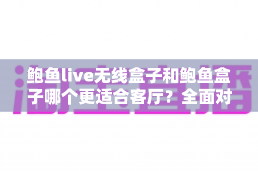 鲍鱼live无线盒子和鲍鱼盒子哪个更适合客厅？全面对比解析助你打造理想客厅影音中心