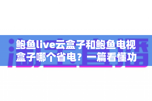鲍鱼live云盒子和鲍鱼电视盒子哪个省电？一篇看懂功耗差异与选购指南