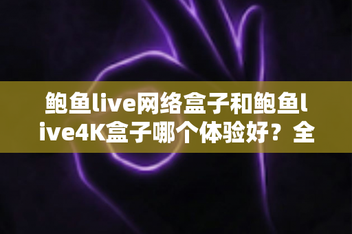 鲍鱼live网络盒子和鲍鱼live4K盒子哪个体验好?全方位深度对比帮你选出最适合的电视盒子 鲍鱼live网络盒子和鲍鱼live4K盒子哪个体验好?全方位深度对比帮你选出最适合的电视盒子