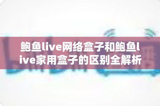 鲍鱼live网络盒子和鲍鱼live家用盒子的区别全解析：选购前必读的家庭娱乐设备指南