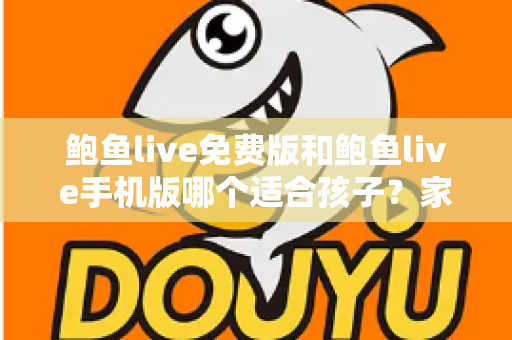 鲍鱼live免费版和鲍鱼live手机版哪个适合孩子？家长必读的直播类应用选择与安全指南