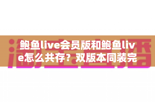 鲍鱼live会员版和鲍鱼live怎么共存？双版本同装完整攻略与避坑指南