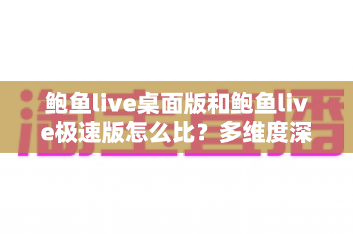 鲍鱼live桌面版和鲍鱼live极速版怎么比？多维度深度对比与实用选择指南
