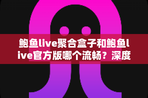 鲍鱼live聚合盒子和鲍鱼live官方版哪个流畅？深度对比评测帮你选对版本
