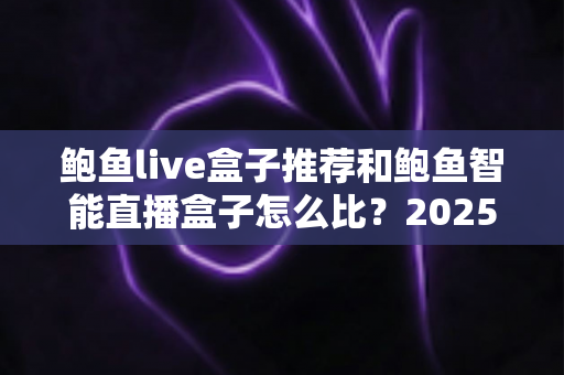 鲍鱼live盒子推荐和鲍鱼智能直播盒子怎么比？2025最新选购对比全指南，帮你一次选对不踩坑