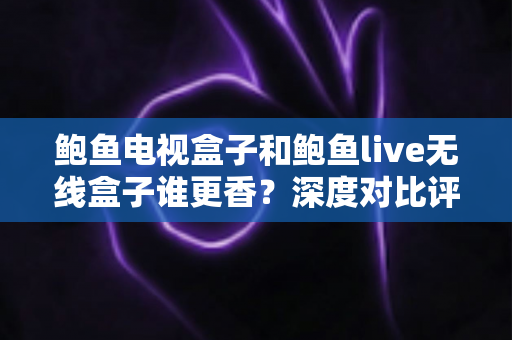 鲍鱼电视盒子和鲍鱼live无线盒子谁更香？深度对比评测助你选对不踩坑