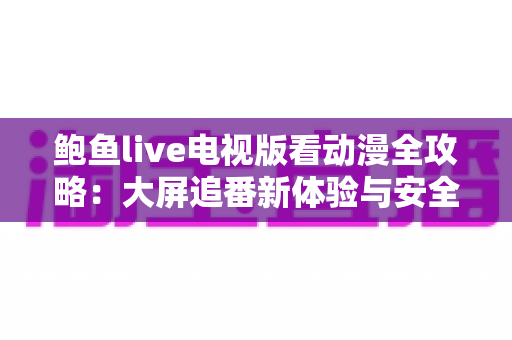 鲍鱼live电视版看动漫全攻略：大屏追番新体验与安全使用指南
