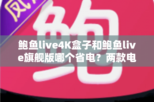 鲍鱼live4K盒子和鲍鱼live旗舰版哪个省电？两款电视盒子功耗深度对比与选购全攻略