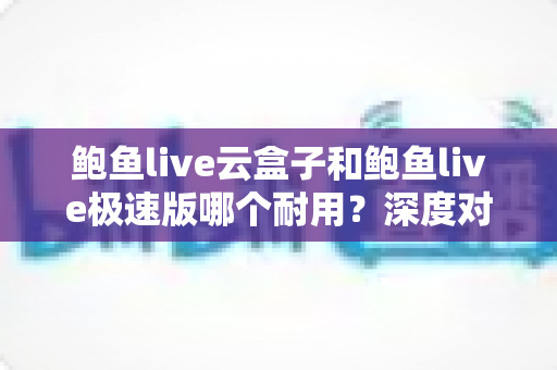 鲍鱼live云盒子和鲍鱼live极速版哪个耐用?深度对比解析,帮你选对不踩坑 鲍鱼live云盒子和鲍鱼live极速版哪个耐用?深度对比解析,帮你选对不踩坑